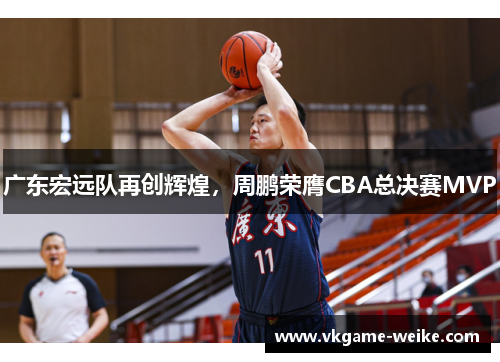 广东宏远队再创辉煌，周鹏荣膺CBA总决赛MVP
