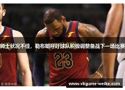骑士状况不佳，勒布朗呼吁球队积极调整备战下一场比赛