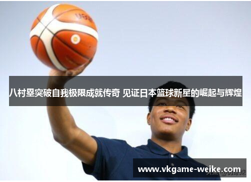 八村塁突破自我极限成就传奇 见证日本篮球新星的崛起与辉煌