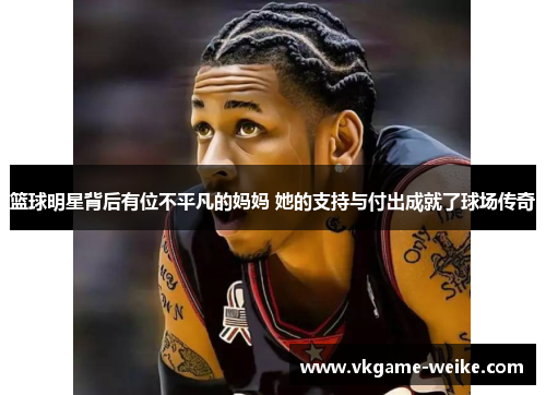 篮球明星背后有位不平凡的妈妈 她的支持与付出成就了球场传奇