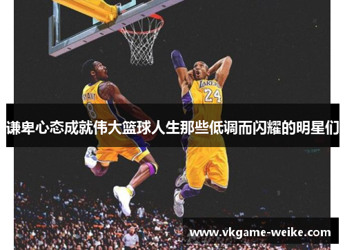 谦卑心态成就伟大篮球人生那些低调而闪耀的明星们