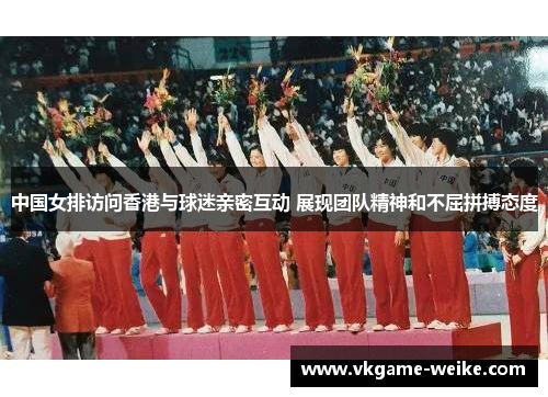 中国女排访问香港与球迷亲密互动 展现团队精神和不屈拼搏态度