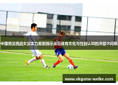 中国男足挑战女足实力差距揭示背后体育文化与性别认知的深层次问题