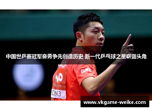 中国世乒赛冠军奋勇争先创造历史 新一代乒乓球之星崭露头角
