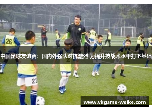 中国足球友谊赛：国内外强队对抗激烈 为提升技战术水平打下基础