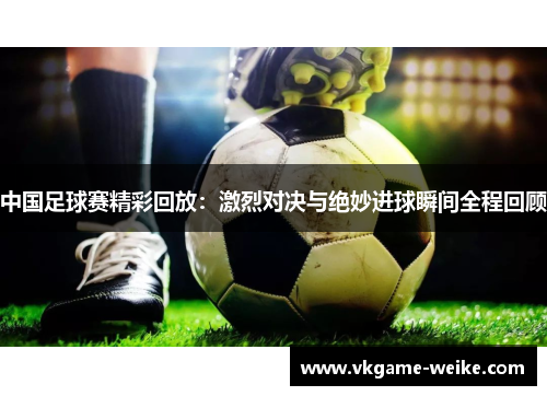 中国足球赛精彩回放：激烈对决与绝妙进球瞬间全程回顾