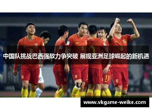 中国队挑战巴西强敌力争突破 展现亚洲足球崛起的新机遇