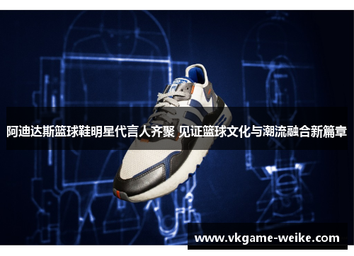 阿迪达斯篮球鞋明星代言人齐聚 见证篮球文化与潮流融合新篇章